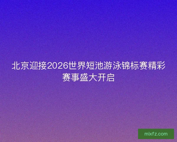 北京迎接2026世界短池游泳锦标赛精彩赛事盛大开启