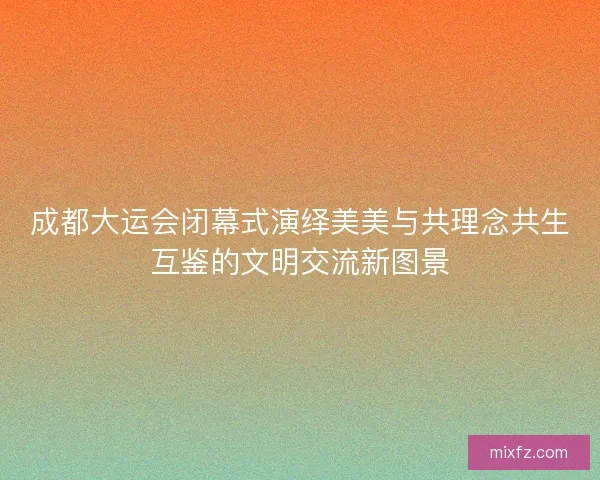 成都大运会闭幕式演绎美美与共理念共生互鉴的文明交流新图景