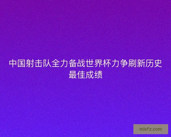 中国射击队全力备战世界杯力争刷新历史最佳成绩
